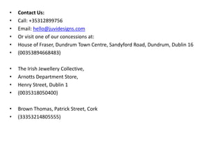 • Contact Us:
• Call: +35312899756
• Email: hello@juvidesigns.com
• Or visit one of our concessions at:
• House of Fraser, Dundrum Town Centre, Sandyford Road, Dundrum, Dublin 16
• (00353894668483)
• The Irish Jewellery Collective,
• Arnotts Department Store,
• Henry Street, Dublin 1
• (0035318050400)
• Brown Thomas, Patrick Street, Cork
• (33353214805555)
 