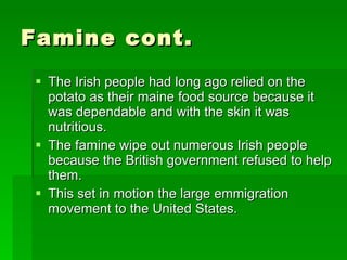 Famine cont. The Irish people had long ago relied on the potato as their maine food source because it was dependable and with the skin it was nutritious. The famine wipe out numerous Irish people because the British government refused to help them. This set in motion the large emmigration movement to the United States. 