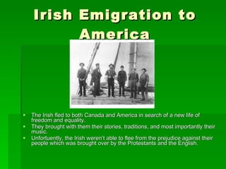 Irish Emigration to America The Irish fled to both Canada and America in search of a new life of freedom and equality. They brought with them their stories, traditions, and most importantly their music. Unfortuently, the Irish weren’t able to flee from the prejudice against their people which was brought over by the Protestants and the English.  