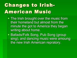 Changes to Irish-American Music The Irish brought over the music from their homeland but almost from the minute the got to America they began writing about home. Ballads/Folk Song, Pub Song (group sing), and dancing music were amoung the new Irish American repratory. 