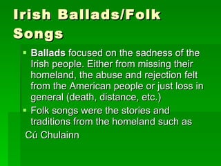 Irish Ballads/Folk Songs Ballads  focused on the sadness of the Irish people. Either from missing their homeland, the abuse and rejection felt from the American people or just loss in general (death, distance, etc.) Folk songs were the stories and traditions from the homeland such as Cú Chulainn  
