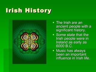 Irish History The Irish are an ancient people with a significant history. Some state that the Irish people were in Ireland as early as 6000 B.C. Music has always been an important influence in Irish life. 