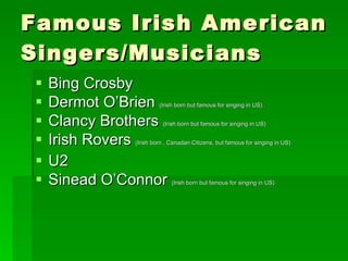 Famous Irish American Singers/Musicians Bing Crosby Dermot O’Brien  (Irish born but famous for singing in US) Clancy Brothers  (Irish born but famous for singing in US) Irish Rovers  (Irish born , Canadan Citizens, but famous for singing in US) U2 Sinead O’Connor  (Irish born but famous for singing in US) 