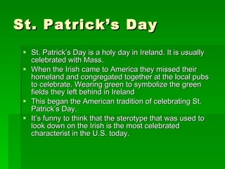 St. Patrick’s Day St. Patrick’s Day is a holy day in Ireland. It is usually celebrated with Mass. When the Irish came to America they missed their homeland and congregated together at the local pubs to celebrate. Wearing green to symbolize the green fields they left behind in Ireland This began the American tradition of celebrating St. Patrick’s Day.  It’s funny to think that the sterotype that was used to look down on the Irish is the most celebrated characterist in the U.S. today. 
