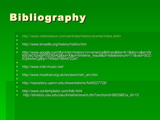 Bibliography http://www.irelandseye.com/aarticles/history/events/index.shtm   http://www.kinsella.org/history/histira.htm   http://www.google.com/#q=irish+history+in+america&hl=en&tbs=tl:1&tbo=u&ei=0ir6Sr3sCIGisgP03ZX5AQ&sa=X&oi=timeline_result&ct=title&resnum=11&ved=0CCEQ5wIwCg&fp=74f5ed7994d722e7   http://www.irish-music.net/   http://www.mustrad.org.uk/reviews/irish_am.htm   http://repository.upenn.edu/dissertations/AAI9227728/   http://www.contemplator.com/folk.html   http://ehistory.osu.edu/osu/timeline/event.cfm?anchorid=6825&Era_id=13 
