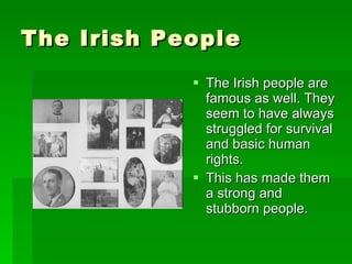 The Irish People The Irish people are famous as well. They seem to have always struggled for survival and basic human rights. This has made them a strong and stubborn people. 
