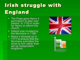 Irish struggle with England The Pope gave Henry II permission to take over Ireland  in 1155 in order for Henry to reform the church. Ireland was invaded by the Normans in 1169. Henry II showed up in 1171 to ensure that the Normans submitted the lands to him rather than set up independent kingdoms. 