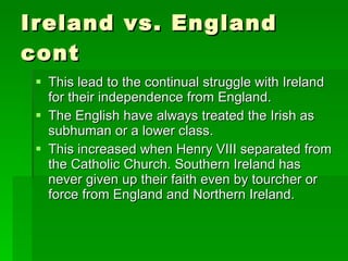 Ireland vs. England cont This lead to the continual struggle with Ireland for their independence from England. The English have always treated the Irish as subhuman or a lower class. This increased when Henry VIII separated from the Catholic Church. Southern Ireland has never given up their faith even by tourcher or force from England and Northern Ireland. 