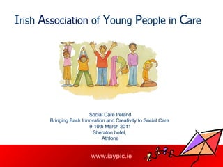 I rish  A ssociation  of  Y oung  P eople in  C are   Social Care Ireland Bringing Back Innovation and Creativity to Social Care  9-10th March 2011 Sheraton hotel,  Athlone 