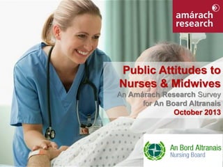 Public Attitudes to
Nurses & Midwives
An Amárach Research Survey
for An Board Altranais
October 2013

 