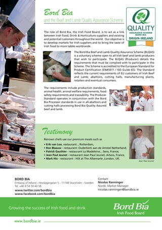 Bord Bia
                       and the Beef and Lamb Quality Assurance Scheme

                       The role of Bord Bia, the Irish Food Board, is to act as a link
                       between Irish Food, Drink & Horticulture suppliers and existing
                       and potential customers throughout the world. Our objective is
                       to develop markets for Irish suppliers and to bring the taste of
                       Irish food to more tables world-wide.

                                                The Bord Bia Beef and Lamb Quality Assurance Scheme (BLQAS)
                                                is a voluntary scheme open to all Irish beef and lamb producers
                                                that wish to participate. The BLQAS (Producer) details the
                                                requirements that must be complied with to participate in the
                                                Scheme. The Scheme is accredited to the European Standard for
                                                Product Certification (EN45011 / ISO Guide 65). The Standard
                                                reflects the current requirements of EU customers of Irish Beef
                                                and Lamb; abattoirs, cutting halls, manufacturing plants,
                                                retailers and eventual consumers.

                       The requirements include production standards,
                       animal health, animal welfare requirements, food
                       safety requirements and traceability. The Producer
                       Standard operates in conjunction with the Bord
                       Bia Processor standards in use in all abattoirs and
                       cutting halls processing Bord Bia Quality Assured
                       beef and lamb.




                     Testimony
                       Renown chefs use our premium meats such as
                       • Erik van Loo, restaurant: , Rotterdam,
                       • Ron Blaauw - restaurant: Ouderkerk aan de Amstel Netherland;
                       • Patrick Gauthier - restaurant La Madeleine, , Sens, France;
                       • Jean Paul Jeunet - restaurant Jean Paul Jeunet, Arbois, France,
                       • Mark Hix - restaurant : HIX at The Albemarle ,London, UK.
                                                                                                  Jean Paul Jeunet




BORD BIA                                                           Contact:
Embassy of Ireland - Hovslagargatan 5 - 11148 Stockholm - Sweden   Nicolas Ranninger
Tel: +46 8 54 50 40 58                                             Nordic Market Manager
www.twitter.com/bordbia                                            nicolas.ranninger@bordbia.ie
www.facebook.com/bordbia




www.bordbia.ie
 