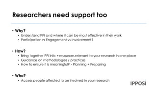 Researchers need support too
• Why?
• Understand PPI and where it can be most effective in their work
• Participation vs Engagement vs Involvement?
• How?
• Bring together PPI info + resources relevant to your research in one place
• Guidance on methodologies / practices
• How to ensure it is meaningful? - Planning + Preparing
• Who?
• Access people affected to be involved in your research
 