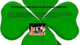 Relevance of Irish culture to Dancing at Lughnasa
• From the title it is obvious to see that dancing plays an important part in the play as a whole. On page 21-22 we are first shown how the
sisters use dancing as an escape from the reality they are stuck in. it is also a release for some characters, like Kate for example, who has
learned to suppress her emotion that she feels because she has to provide for the whole family. Music acts almost like an infection across
the girls beginning with Maggie ( the joker of the family) and who eventually affects Kate to join in as well.
 