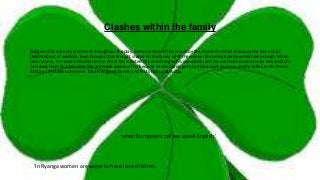 Clashes within the family
• Religious ties are very prominent throughout the play. Some example of this would be the shame Chris feels because she had a child
(Michael) out of wedlock. Even though it has brought shame on the family all of the women (including Kate) love Michael enough. When
Jack returns, he reveals how his time in Africa has affected him and changed his viewpoints and has seemed to indoctrinate him and turn
him away from his Irish roots. We are made aware of this because he has barely got any Irish accent anymore and he refers to his time in
Africa as if he was born there. Kate is angered by this and shuts him up abruptly.
‘when Europeans call we speak English.’
‘In Ryanga women are eager to have love children.
 