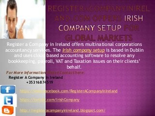 Register a Company in Ireland offers multinational corporations
accountancy services. The Irish company setup is based in Dublin
and uses cloud based accounting software to resolve any
bookkeeping, payroll, VAT and Taxation issues on their clients’
behalf.
For More Information Please Contact here:
Register A Company In Ireland
+35316874519
https://www.facebook.com/RegisterACompanyInIreland
https://twitter.com/IrishCompany
http://registeracompanyinireland.blogspot.com/
 