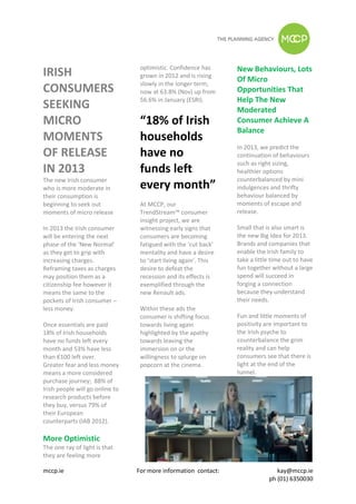 optimistic. Confidence has      New Behaviours, Lots
IRISH                             grown in 2012 and is rising
                                                                  Of Micro
                                  slowly in the longer term,
CONSUMERS                         now at 63.8% (Nov) up from      Opportunities That
                                  56.6% in January (ESRI).        Help The New
SEEKING                                                           Moderated
MICRO                             “18% of Irish                   Consumer Achieve A
                                                                  Balance
MOMENTS                           households
                                                                  In 2013, we predict the
OF RELEASE                        have no                         continuation of behaviours
                                                                  such as right sizing,
IN 2013                           funds left                      healthier options
The new Irish consumer                                            counterbalanced by mini
who is more moderate in           every month”                    indulgences and thrifty
their consumption is                                              behaviour balanced by
beginning to seek out             At MCCP, our                    moments of escape and
moments of micro release          TrendStream™ consumer           release.
                                  insight project, we are
In 2013 the Irish consumer        witnessing early signs that     Small that is also smart is
will be entering the next         consumers are becoming          the new Big Idea for 2013.
phase of the ‘New Normal’         fatigued with the ‘cut back’    Brands and companies that
as they get to grip with          mentality and have a desire     enable the Irish family to
increasing charges.               to ‘start living again’. This   take a little time out to have
Reframing taxes as charges        desire to defeat the            fun together without a large
may position them as a            recession and its effects is    spend will succeed in
citizenship fee however it        exemplified through the         forging a connection
means the same to the             new Renault ads.                because they understand
pockets of Irish consumer –                                       their needs.
less money.                       Within these ads the
                                  consumer is shifting focus      Fun and little moments of
Once essentials are paid          towards living again            positivity are important to
18% of Irish households           highlighted by the apathy       the Irish psyche to
have no funds left every          towards leaving the             counterbalance the grim
month and 53% have less           immersion on or the             reality and can help
than €100 left over.              willingness to splurge on       consumers see that there is
Greater fear and less money       popcorn at the cinema.          light at the end of the
means a more considered                                           tunnel.
purchase journey; 88% of
Irish people will go online to
research products before
they buy, versus 79% of
their European
counterparts (IAB 2012).

More Optimistic
The one ray of light is that
they are feeling more

mccp.ie                          For more information contact:                   kay@mccp.ie
                                                                              ph (01) 6350030
 