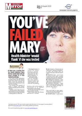 Date 18 August 2010
                                                             Page 8




  YOU’VE
  FAILED
  MARYHealth Minister ‘would
      flunk’ if she was tested
                                                                      3 PRESSURE
                                                                      The Health
                                                                      Minister has
                                                                      been hit with
                                                                      criticism




     BY
          PAT FLANAGAN
    pat.flanagan@irishmirror.ie
   pat.flanagan@irishmirror.ie
                                          “Her biggest project – to                      A&E. Despite a 10-point plan in
IF there was a Leaving Cert             ‘enable the health                            2004 and a “national emergency”
                                        services t provide
                                             i     to       id                        in 2006, 300 people were on
for Health Ministers Mary               more effectively and                          trolleys each day in the first half of
Harney would flunk and get              efficiently for the                           2010
 seven straight Fs, it was              needs of patients’ – is                          HOSPITAL beds – just 10 new
                                        also her worst flop.                          in-patient beds were created
 claimed yesterday.                        “Her flawed design                         between 2005 and 2007 while HSE
  Fine Gael’s health spokesman           and lax oversight                            spending increased by €3billion
Dr James Reilly said Ms Harney           has seen patient        d                       CANCELLED operations – more
would have much to be worried            services worsen and                          than 50,000 ops postponed since
about if she was awaiting the            staff morale at an all-                      2007 due to hospital gridlock
results of her performance in the        time low. Its primary J                          DELAYED discharges – more
post this morning.                                                                    than 273,000 bed days lost in 2009
   He accused the minister of                                                         due to the delayed discharge of
being a “dodger” who always            function as far as the minister is             patients who need to
blames someone else for her own        concerned is to deflect                                    move
failures.                              responsibility from herself.”
   Dr Reilly added: “Mary Harney’s       For this she would get the lowest
                                       grade possible, he said.                       from acute beds to more appro-
 performance on her key subjects                                                      priate care but have nowhere to go
 is just not good enough, attracting     Other areas where Ms Harney
                                       deserves an “F” include:                       – a 65% increase since 2007
 a failing grade on each one.                                                            PATIENT safety – a poll shows




Copyright material. This may only be copied under the terms of a Newspaper Licensing Agency
agreement (www.nla.co.uk) or with written publisher permission.

For external republishing rights see www.nla-republishing.com
 