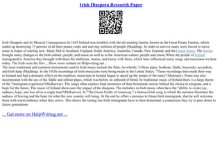 Irish Diaspora Research Paper
Irish Diaspora and its Musical Consequences In 1845 Ireland was troubled with the devastating famine known as the Great Potato Famine, which
ended up destroying 75 percent of all their potato crops and starving millions of people (Madding). In order to survive many were forced to move
away in hopes of starting new. Many fled to Scotland, England, South America, Australia, Canada, New Zealand, and theUnited States. The famine
brought many changes to the Irish culture, people, and music as well as to the American culture, people and music.When the people of Ireland
immigrated to America they brought with them the traditions, stories, and music with them, which later influenced many songs and musicians we hear
today. The Irish were the first... Show more content on Helpwriting.net ...
The most traditional and common instruments used in Irish music include the flute, tin whistle, Uillean pipes, bodhran, fiddle, bouzouki, accordion,
and Irish harp (Madding). In the 1920s recordings of Irish musicians were being made in the United States. "These recordings then made their way
to Ireland and had a dramatic effect on the tradition, musicians in Ireland began to speed up the tempo of the tunes"(Mulraney). Piano was also
incorporated with the use of the fiddle and uillean pipes, which was before an unheard of blend. In traditional music of Ireland there is a large theme
of the "immigrant experience"(McKeever). The songs often express fond memories of their homeland, stories behind the choice to emigrate, and a
hope for the future. The music of Ireland showcases the impact of the diaspora. The melodies in Irish music often have the "ability to evoke joy,
sadness, hope, and loss all in a single tune"(McKeever). In "The Green Fields of Americay," a famous Irish song in which the narrator illustrates the
sadness of leaving and the hope for what the new country will bring. At the end he offers a promise to future Irish immigrants, that he will welcome
them with warm embrace when they arrive. This shows the lasting ties Irish immigrants have to their homeland, a connection they try to pass down to
future generations
... Get more on HelpWriting.net ...
 