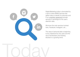 Digital Marketing today is dominated by
a set of online WWW services that
gather data on behalf of customers and
in an unspoken agreement provide
services in exchange for the user’s
attention data.
We know the main services involved
here, Facebook, Instagram, etc…
The value of personal data is beginning
to be understood by the users and the
rise of ad blockers and tracking
blockers is a growing trend.
Today
 