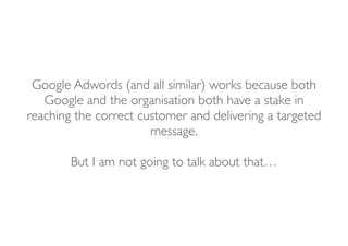 Google Adwords (and all similar) works because both
Google and the organisation both have a stake in 
reaching the correct customer and delivering a targeted
message.
But I am not going to talk about that…
 