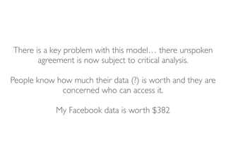There is a key problem with this model… there unspoken
agreement is now subject to critical analysis.
People know how much their data (?) is worth and they are
concerned who can access it.
My Facebook data is worth $382
 