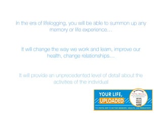 In the era of lifelogging, you will be able to summon up any
memory or life experience…
It will change the way we work and learn, improve our
health, change relationships…
It will provide an unprecedented level of detail about the
activities of the individual
 