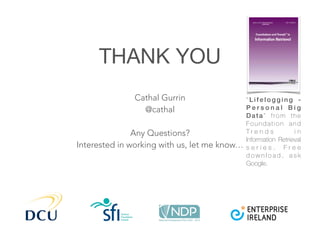 THANK YOU
Cathal Gurrin
@cathal
Any Questions?
Interested in working with us, let me know…
“ L i f e l o g g i n g -
P e r s o n a l B i g
Data” from the
Foundation and
T r e n d s i n
Information Retrieval
s e r i e s . F r e e
d o w n l o a d , a s k
Google.
 