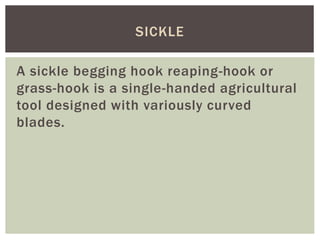 A sickle begging hook reaping-hook or
grass-hook is a single-handed agricultural
tool designed with variously curved
blades.
SICKLE
 