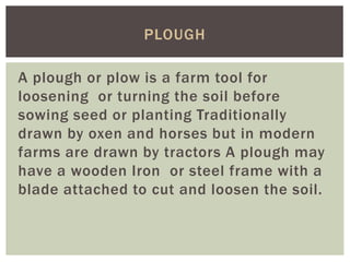 A plough or plow is a farm tool for
loosening or turning the soil before
sowing seed or planting Traditionally
drawn by oxen and horses but in modern
farms are drawn by tractors A plough may
have a wooden Iron or steel frame with a
blade attached to cut and loosen the soil.
PLOUGH
 