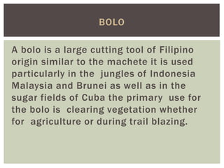 A bolo is a large cutting tool of Filipino
origin similar to the machete it is used
particularly in the jungles of Indonesia
Malaysia and Brunei as well as in the
sugar fields of Cuba the primary use for
the bolo is clearing vegetation whether
for agriculture or during trail blazing.
BOLO
 