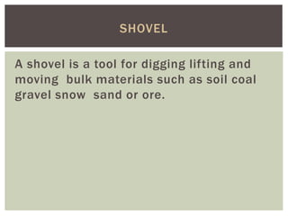 A shovel is a tool for digging lifting and
moving bulk materials such as soil coal
gravel snow sand or ore.
SHOVEL
 