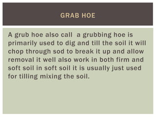 A grub hoe also call a grubbing hoe is
primarily used to dig and till the soil it will
chop through sod to break it up and allow
removal it well also work in both firm and
soft soil in soft soil it is usually just used
for tilling mixing the soil.
GRAB HOE
 