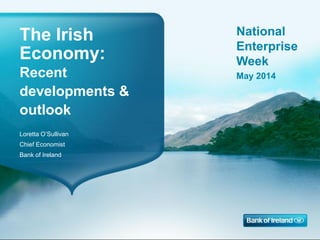 The Irish
Economy:
Recent
developments &
outlook
Loretta O’Sullivan
Chief Economist
Bank of Ireland
National
Enterprise
Week
May 2014
 