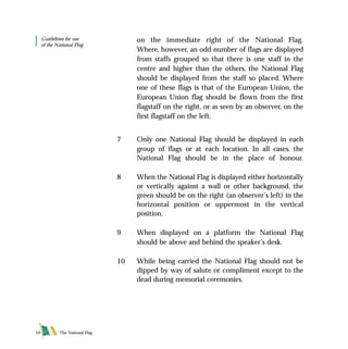 The National Flag10
on the immediate right of the National Flag.
Where, however, an odd number of flags are displayed
from staffs grouped so that there is one staff in the
centre and higher than the others, the National Flag
should be displayed from the staff so placed. Where
one of these flags is that of the European Union, the
European Union flag should be flown from the first
flagstaff on the right, or as seen by an observer, on the
first flagstaff on the left.
7 Only one National Flag should be displayed in each
group of flags or at each location. In all cases, the
National Flag should be in the place of honour.
8 When the National Flag is displayed either horizontally
or vertically against a wall or other background, the
green should be on the right (an observer’s left) in the
horizontal position or uppermost in the vertical
position.
9 When displayed on a platform the National Flag
should be above and behind the speaker’s desk.
10 While being carried the National Flag should not be
dipped by way of salute or compliment except to the
dead during memorial ceremonies.
Guidelines for use
of the National Flag
FLAG English For PDF 25/5/01 2:07 pm Page 10
 