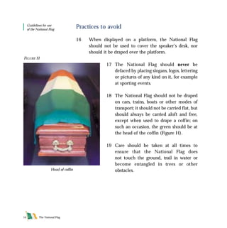 The National Flag14
Practices to avoid
16 When displayed on a platform, the National Flag
should not be used to cover the speaker’s desk, nor
should it be draped over the platform.
17 The National Flag should never be
defaced by placing slogans, logos, lettering
or pictures of any kind on it, for example
at sporting events.
18 The National Flag should not be draped
on cars, trains, boats or other modes of
transport; it should not be carried flat, but
should always be carried aloft and free,
except when used to drape a coffin; on
such an occasion, the green should be at
the head of the coffin (Figure H).
19 Care should be taken at all times to
ensure that the National Flag does
not touch the ground, trail in water or
become entangled in trees or other
obstacles.
FIGURE H
Head of coffin
Guidelines for use
of the National Flag
FLAG English For PDF 25/5/01 2:08 pm Page 14
 