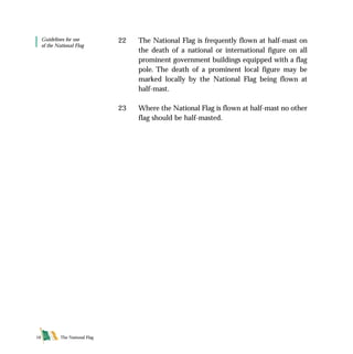 The National Flag16
Guidelines for use
of the National Flag
22 The National Flag is frequently flown at half-mast on
the death of a national or international figure on all
prominent government buildings equipped with a flag
pole. The death of a prominent local figure may be
marked locally by the National Flag being flown at
half-mast.
23 Where the National Flag is flown at half-mast no other
flag should be half-masted.
FLAG English For PDF 25/5/01 2:09 pm Page 16
 