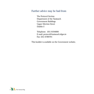 Further advice may be had from
The Protocol Section
Department of the Taoiseach
Government Buildings
Upper Merrion Street
Dublin 2
Telephone: (01) 6194000
E-mail: protocol@taoiseach.irlgov.ie
Fax: (01) 6789791
This booklet is available on the Government website.
The National Flag17
FLAG English For PDF 25/5/01 2:09 pm Page 17
 