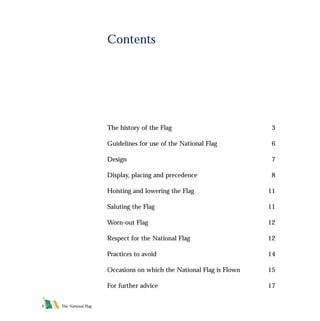 The history of the Flag 3
Guidelines for use of the National Flag 6
Design 7
Display, placing and precedence 8
Hoisting and lowering the Flag 11
Saluting the Flag 11
Worn-out Flag 12
Respect for the National Flag 12
Practices to avoid 14
Occasions on which the National Flag is Flown 15
For further advice 17
Contents
The National Flag2
FLAG English For PDF 25/5/01 2:05 pm Page 2
 