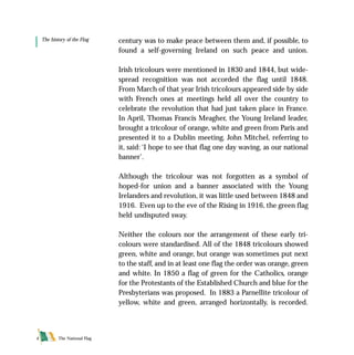 The National Flag4
century was to make peace between them and, if possible, to
found a self-governing Ireland on such peace and union.
Irish tricolours were mentioned in 1830 and 1844, but wide-
spread recognition was not accorded the flag until 1848.
From March of that year Irish tricolours appeared side by side
with French ones at meetings held all over the country to
celebrate the revolution that had just taken place in France.
In April, Thomas Francis Meagher, the Young Ireland leader,
brought a tricolour of orange, white and green from Paris and
presented it to a Dublin meeting. John Mitchel, referring to
it, said: ‘I hope to see that flag one day waving, as our national
banner’.
Although the tricolour was not forgotten as a symbol of
hoped-for union and a banner associated with the Young
Irelanders and revolution, it was little used between 1848 and
1916. Even up to the eve of the Rising in 1916, the green flag
held undisputed sway.
Neither the colours nor the arrangement of these early tri-
colours were standardised. All of the 1848 tricolours showed
green, white and orange, but orange was sometimes put next
to the staff, and in at least one flag the order was orange, green
and white. In 1850 a flag of green for the Catholics, orange
for the Protestants of the Established Church and blue for the
Presbyterians was proposed. In 1883 a Parnellite tricolour of
yellow, white and green, arranged horizontally, is recorded.
The history of the Flag
FLAG English For PDF 25/5/01 2:06 pm Page 4
 