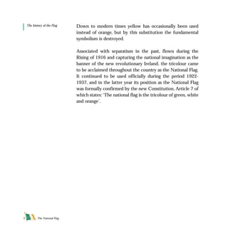 The National Flag5
Down to modern times yellow has occasionally been used
instead of orange, but by this substitution the fundamental
symbolism is destroyed.
Associated with separatism in the past, flown during the
Rising of 1916 and capturing the national imagination as the
banner of the new revolutionary Ireland, the tricolour came
to be acclaimed throughout the country as the National Flag.
It continued to be used officially during the period 1922-
1937, and in the latter year its position as the National Flag
was formally confirmed by the new Constitution, Article 7 of
which states:‘The national flag is the tricolour of green, white
and orange’.
The history of the Flag
FLAG English For PDF 25/5/01 2:06 pm Page 5
 