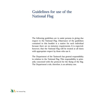 The National Flag6
The following guidelines are to assist persons in giving due
respect to the National Flag. Observance of the guidelines
contained in this booklet is a matter for each individual
because there are no statutory requirements. It is expected,
however, that the National Flag will be treated at all times
with appropriate respect by those who use it.
The Department of the Taoiseach has general responsibility
in relation to the National Flag. This responsibility is prim-
arily concerned with the protocol for the flying of the flag.
The Department’s role, therefore, is an advisory one.
Guidelines for use of the
National Flag
FLAG English For PDF 25/5/01 2:06 pm Page 6
 
