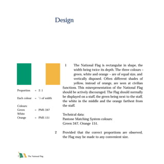 The National Flag7
1 The National Flag is rectangular in shape, the
width being twice its depth. The three colours –
green, white and orange – are of equal size, and
vertically disposed. Often different shades of
yellow, instead of orange, are seen at civilian
functions. This misrepresentation of the National Flag
should be actively discouraged. The Flag should normally
be displayed on a staff, the green being next to the staff,
the white in the middle and the orange farthest from
the staff.
Technical data:
Pantone Matching System colours:
Green 347, Orange 151.
2 Provided that the correct proportions are observed,
the Flag may be made to any convenient size.
Design
Proportion = 2 :1
Each colour = 1
/3 of width
Colours:
Green = PMS 347
White
Orange = PMS 151
FLAG English For PDF 25/5/01 2:06 pm Page 7
 
