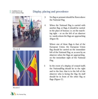 The National Flag8
Display, placing and precedence
3 No flag or pennant should be flown above
the National Flag.
4 When the National Flag is carried with
another flag, or flags, it should be carried
in the place of honour, i.e. on the march-
ing right – or on the left of an observer
to- wards whom the flags are approaching
(Figure B).
Where one of these flags is that of the
European Union, the European Union
flag should be carried on the immediate
left of the National Flag, or, as seen by an
observer when the flags are approaching,
on the immediate right of the National
Flag.
5 In the event of a display of crossed staffs
the NationalFlag should be to the right
and to the fore, that is to the left of the
observer who is facing the flag. Its staff
should be in front of the other flag or
flags (Figure C).
FIGURE B
Guidelines for use
of the National Flag
FIGURE C
FLAG English For PDF 25/5/01 2:07 pm Page 8
 