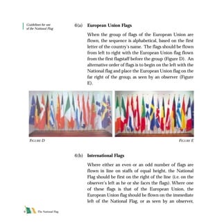 6(a) European Union Flags
When the group of flags of the European Union are
flown, the sequence is alphabetical, based on the first
letter of the country’s name. The flags should be flown
from left to right with the European Union flag flown
from the first flagstaff before the group (Figure D). An
alternative order of flags is to begin on the left with the
National flag and place the European Union flag on the
far right of the group, as seen by an observer (Figure
E).
6(b) International Flags
Where either an even or an odd number of flags are
flown in line on staffs of equal height, the National
Flag should be first on the right of the line (i.e. on the
observer’s left as he or she faces the flags). Where one
of these flags is that of the European Union, the
European Union flag should be flown on the immediate
left of the National Flag, or as seen by an observer,
FIGURE D
Guidelines for use
of the National Flag
The National Flag9
FIGURE E
FLAG English For PDF 25/5/01 2:07 pm Page 9
 