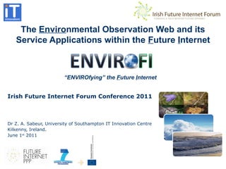 The Environmental Observation Web and its
Service Applications within the Future Internet
Irish Future Internet Forum Conference 2011
Dr Z. A. Sabeur, University of Southampton IT Innovation Centre
Kilkenny, Ireland.
June 1st
2011
“ENVIROfying” the Future Internet
 
