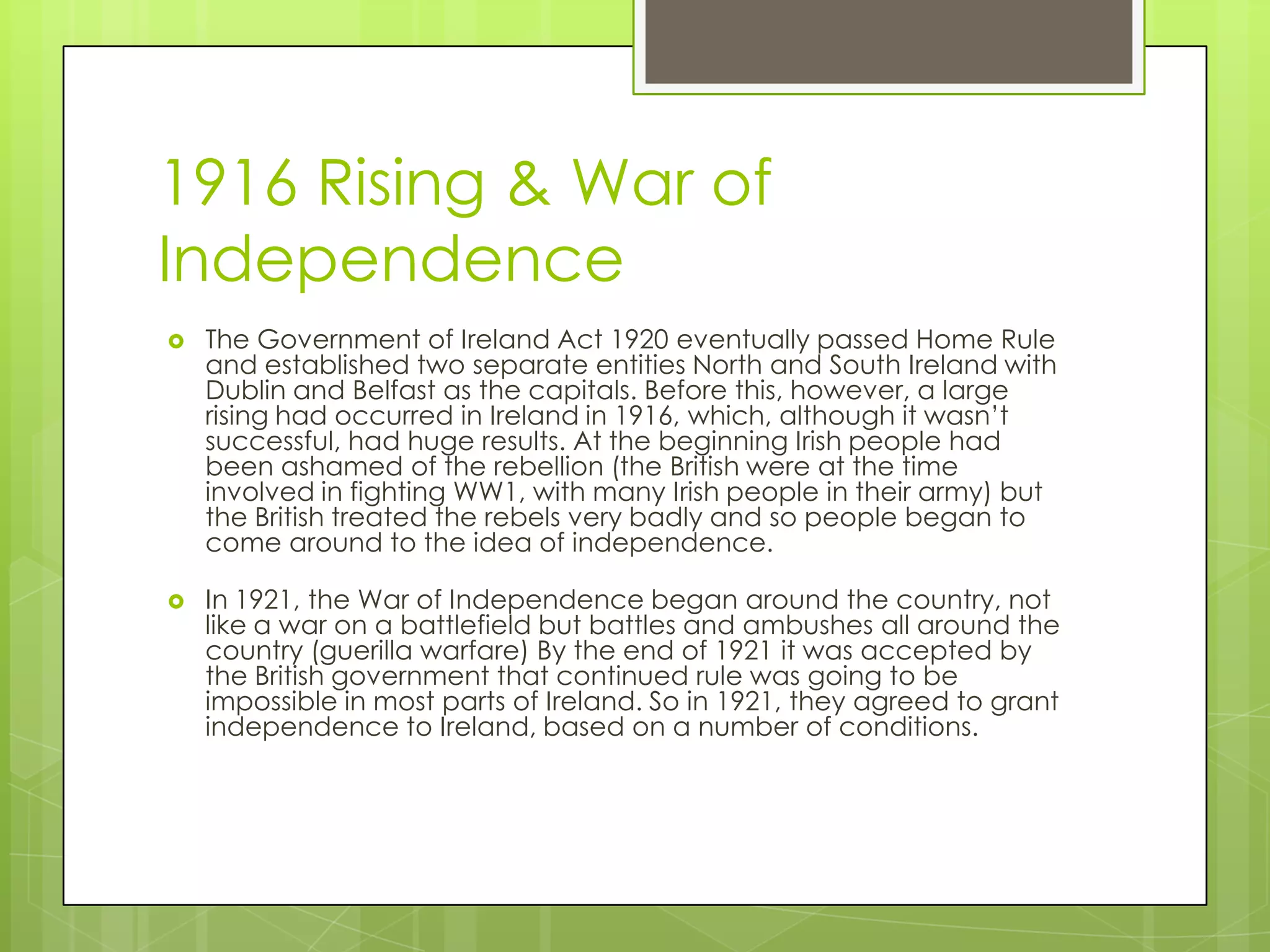 1916 Rising & War of IndependenceThe Government of Ireland Act 1920 eventually passed Home Rule and established two separate entities North and South Ireland with Dublin and Belfast as the capitals. Before this, however, a large rising had occurred in Ireland in 1916, which, although it wasn’t successful, had huge results. At the beginning Irish people had been ashamed of the rebellion (the British were at the time involved in fighting WW1, with many Irish people in their army) but the British treated the rebels very badly and so people began to come around to the idea of independence. In 1921, the War of Independence began around the country, not like a war on a battlefield but battles and ambushes all around the country (guerilla warfare) By the end of 1921 it was accepted by the British government that continued rule was going to be impossible in most parts of Ireland. So in 1921, they agreed to grant independence to Ireland, based on a number of conditions. 