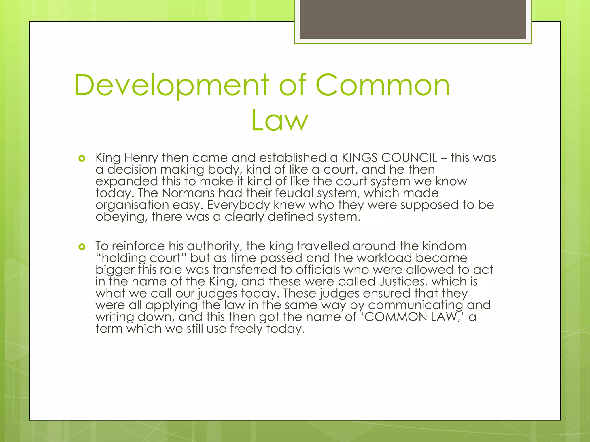 Development of Common 				LawKing Henry then came and established a KINGS COUNCIL – this was a decision making body, kind of like a court, and he then expanded this to make it kind of like the court system we know today. The Normans had their feudal system, which made organisation easy. Everybody knew who they were supposed to be obeying, there was a clearly defined system.To reinforce his authority, the king travelled around the kindom “holding court” but as time passed and the workload became bigger this role was transferred to officials who were allowed to act in the name of the King, and these were called Justices, which is what we call our judges today. These judges ensured that they were all applying the law in the same way by communicating and writing down, and this then got the name of ‘COMMON LAW,’ a term which we still use freely today.