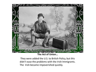 The Act of Union…
They were added the U.S. to British Policy, but this
didn’t ease the problems with the Irish Immigrants.
The Irish became impoverished quickly.
 