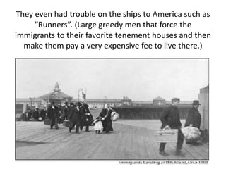 They even had trouble on the ships to America such as
“Runners”. (Large greedy men that force the
immigrants to their favorite tenement houses and then
make them pay a very expensive fee to live there.)
 