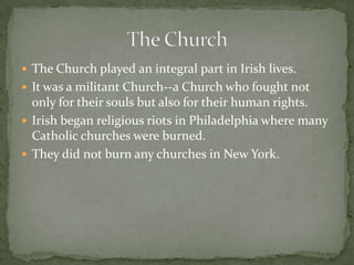 The Church played an integral part in Irish lives. It was a militant Church--a Church who fought not only for their souls but also for their human rights. Irish began religious riots in Philadelphia where many Catholic churches were burned.They did not burn any churches in New York.The Church